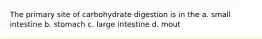 The primary site of carbohydrate digestion is in the a. small intestine b. stomach c. large intestine d. mout