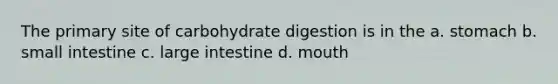 The primary site of carbohydrate digestion is in the a. stomach b. small intestine c. large intestine d. mouth