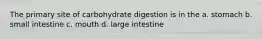 The primary site of carbohydrate digestion is in the a. stomach b. small intestine c. mouth d. large intestine