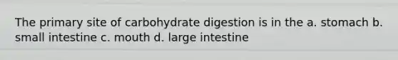 The primary site of carbohydrate digestion is in the a. stomach b. small intestine c. mouth d. large intestine