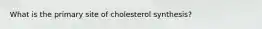 What is the primary site of cholesterol synthesis?