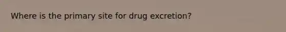 Where is the primary site for drug excretion?