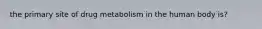 the primary site of drug metabolism in the human body is?