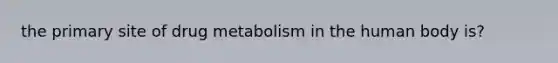 the primary site of drug metabolism in the human body is?