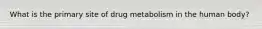 What is the primary site of drug metabolism in the human body?