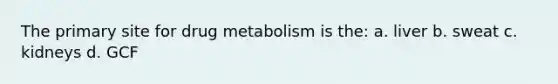 The primary site for drug metabolism is the: a. liver b. sweat c. kidneys d. GCF