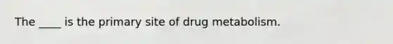 The ____ is the primary site of drug metabolism.