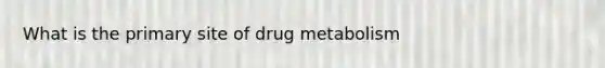 What is the primary site of drug metabolism