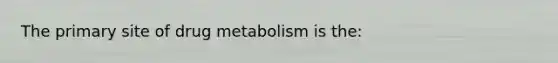 The primary site of drug metabolism is the: