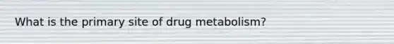 What is the primary site of drug metabolism?