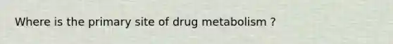 Where is the primary site of drug metabolism ?