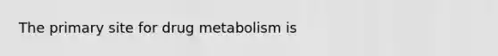 The primary site for drug metabolism is