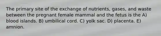 The primary site of the exchange of nutrients, gases, and waste between the pregnant female mammal and the fetus is the A) blood islands. B) umbilical cord. C) yolk sac. D) placenta. E) amnion.