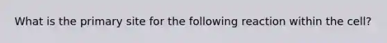 What is the primary site for the following reaction within the cell?