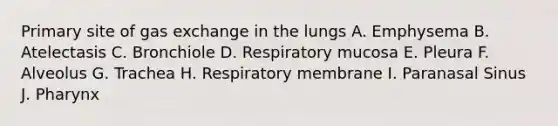 Primary site of <a href='https://www.questionai.com/knowledge/kU8LNOksTA-gas-exchange' class='anchor-knowledge'>gas exchange</a> in the lungs A. Emphysema B. Atelectasis C. Bronchiole D. Respiratory mucosa E. Pleura F. Alveolus G. Trachea H. Respiratory membrane I. Paranasal Sinus J. Pharynx