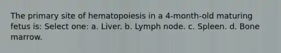 The primary site of hematopoiesis in a 4-month-old maturing fetus is: Select one: a. Liver. b. Lymph node. c. Spleen. d. Bone marrow.