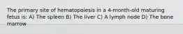 The primary site of hematopoiesis in a 4-month-old maturing fetus is: A) The spleen B) The liver C) A lymph node D) The bone marrow