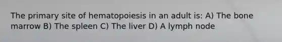 The primary site of hematopoiesis in an adult is: A) The bone marrow B) The spleen C) The liver D) A lymph node