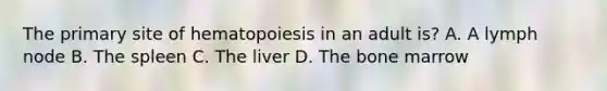 The primary site of hematopoiesis in an adult is? A. A lymph node B. The spleen C. The liver D. The bone marrow