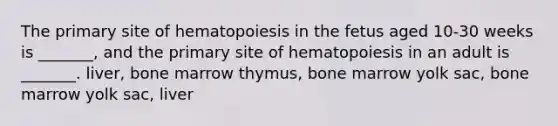 The primary site of hematopoiesis in the fetus aged 10-30 weeks is _______, and the primary site of hematopoiesis in an adult is _______. liver, bone marrow thymus, bone marrow yolk sac, bone marrow yolk sac, liver