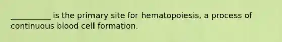 __________ is the primary site for hematopoiesis, a process of continuous blood cell formation.