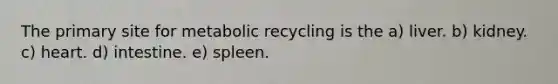 The primary site for metabolic recycling is the a) liver. b) kidney. c) heart. d) intestine. e) spleen.