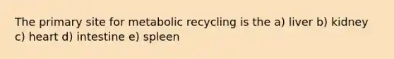 The primary site for metabolic recycling is the a) liver b) kidney c) heart d) intestine e) spleen