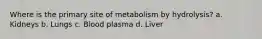 Where is the primary site of metabolism by hydrolysis? a. Kidneys b. Lungs c. Blood plasma d. Liver