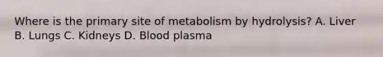 Where is the primary site of metabolism by hydrolysis? A. Liver B. Lungs C. Kidneys D. Blood plasma