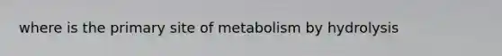 where is the primary site of metabolism by hydrolysis