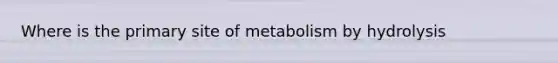 Where is the primary site of metabolism by hydrolysis