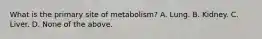 What is the primary site of metabolism? A. Lung. B. Kidney. C. Liver. D. None of the above.