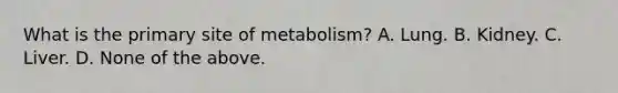 What is the primary site of metabolism? A. Lung. B. Kidney. C. Liver. D. None of the above.