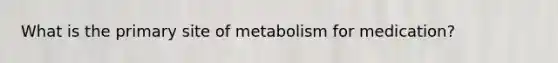 What is the primary site of metabolism for medication?