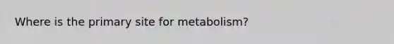 Where is the primary site for metabolism?