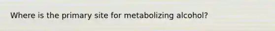 Where is the primary site for metabolizing alcohol?