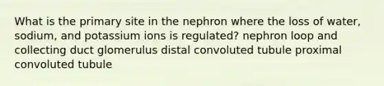 What is the primary site in the nephron where the loss of water, sodium, and potassium ions is regulated? nephron loop and collecting duct glomerulus distal convoluted tubule proximal convoluted tubule