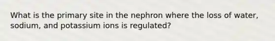 What is the primary site in the nephron where the loss of water, sodium, and potassium ions is regulated?