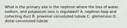 What is the primary site in the nephron where the loss of water, sodium, and potassium ions is regulated? A. nephron loop and collecting duct B. proximal convoluted tubule C. glomerulus D. distal convoluted tubule