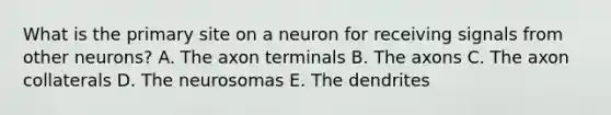 What is the primary site on a neuron for receiving signals from other neurons? A. The axon terminals B. The axons C. The axon collaterals D. The neurosomas E. The dendrites