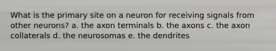 What is the primary site on a neuron for receiving signals from other neurons? a. the axon terminals b. the axons c. the axon collaterals d. the neurosomas e. the dendrites