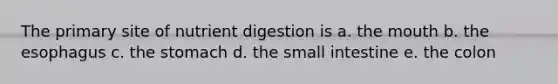 The primary site of nutrient digestion is a. the mouth b. the esophagus c. the stomach d. the small intestine e. the colon