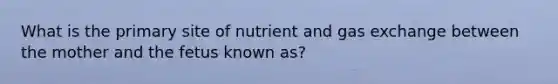 What is the primary site of nutrient and gas exchange between the mother and the fetus known as?