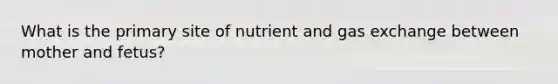 What is the primary site of nutrient and gas exchange between mother and fetus?