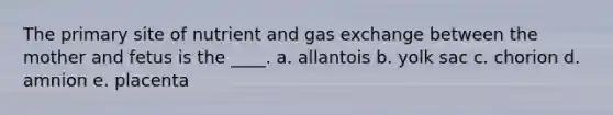 The primary site of nutrient and <a href='https://www.questionai.com/knowledge/kU8LNOksTA-gas-exchange' class='anchor-knowledge'>gas exchange</a> between the mother and fetus is the ____. a. allantois b. yolk sac c. chorion d. amnion e. placenta