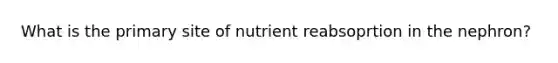 What is the primary site of nutrient reabsoprtion in the nephron?