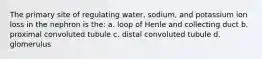 The primary site of regulating water, sodium, and potassium ion loss in the nephron is the: a. loop of Henle and collecting duct b. proximal convoluted tubule c. distal convoluted tubule d. glomerulus