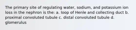 The primary site of regulating water, sodium, and potassium ion loss in the nephron is the: a. loop of Henle and collecting duct b. proximal convoluted tubule c. distal convoluted tubule d. glomerulus