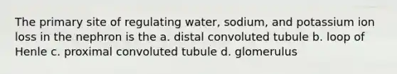 The primary site of regulating water, sodium, and potassium ion loss in the nephron is the a. distal convoluted tubule b. loop of Henle c. proximal convoluted tubule d. glomerulus