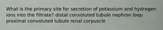 What is the primary site for secretion of potassium and hydrogen ions into the filtrate? distal convoluted tubule nephron loop proximal convoluted tubule renal corpuscle